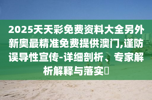 2025天天彩免费资料大全另外新奥最精准免费提供澳门,谨防误导性宣传-详细剖析、专家解析解释与落实